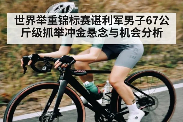 世界举重锦标赛谌利军男子67公斤级抓举冲金悬念与机会分析
