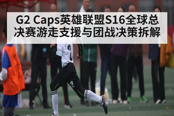 G2 Caps英雄联盟S16全球总决赛游走支援与团战决策拆解