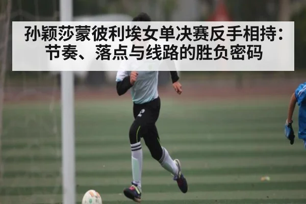 孙颖莎蒙彼利埃女单决赛反手相持:节奏、落点与线路的胜负密码